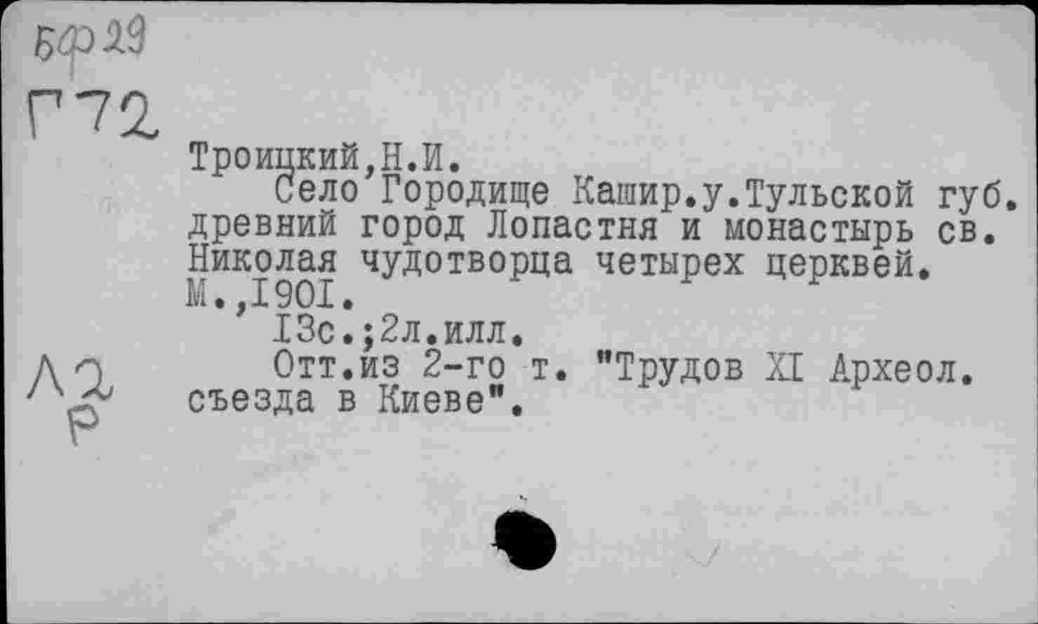 ﻿5<рЛ9
Троицкий,Н.И.
Село Городище Кашир.у.Тульской губ. древний город Лопастня и монастырь св. Николая чудотворца четырех церквей.
’ 13с.;2л.илл.
Отт.из 2-го т. "Трудов XI Археол. съезда в Киеве".